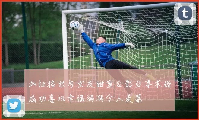加拉格尔与女友甜蜜合影分享求婚成功喜讯幸福满满令人羡慕