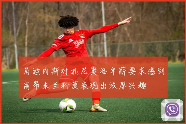 乌迪内斯对扎尼奥洛年薪要求感到高昂米兰科莫表现出浓厚兴趣