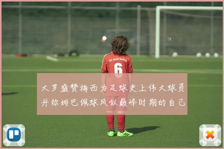 大罗盛赞梅西为足球史上伟大球员并称姆巴佩球风似巅峰时期的自己