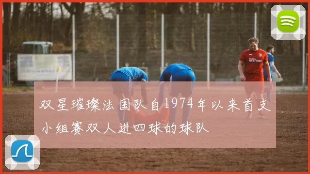 双星璀璨法国队自1974年以来首支小组赛双人进四球的球队