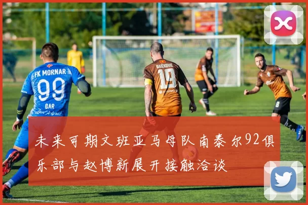 未来可期文班亚马母队南泰尔92俱乐部与赵博新展开接触洽谈