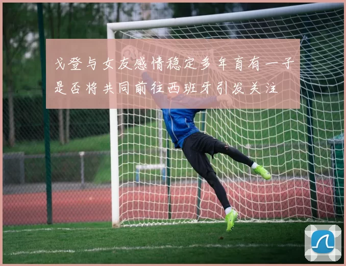 戈登与女友感情稳定多年育有一子是否将共同前往西班牙引发关注
